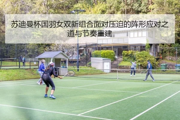苏迪曼杯国羽女双新组合面对压迫的阵形应对之道与节奏重建